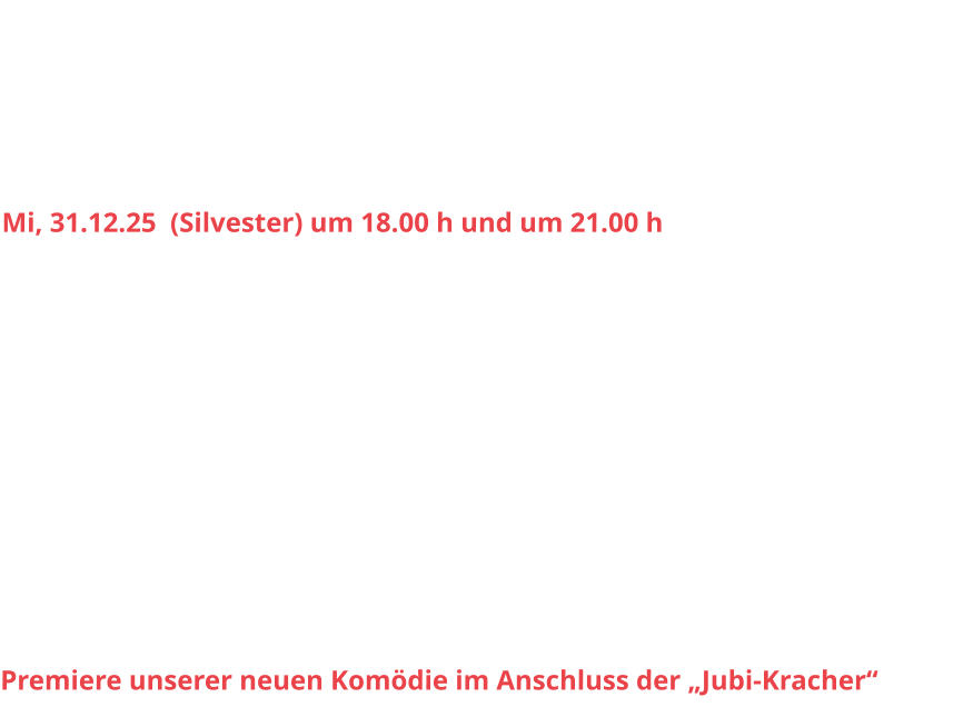 Sa, 29.11.25		20.00 h					So, 30.11.25 		15.30 h Sa, 06.12.25		20.00 h					So, 07.12.25		15.30 h Sa, 13.12.25		20.00 h					So, 14.12.25		15.30 h Sa, 20.12.25 		20.00 h					So, 21.12.25		15.30 h Mi, 31.12.25  (Silvester) um 18.00 h und um 21.00 h Sa, 03.01.26 		20.00 h					So, 04.01.26		15.30 h Sa, 10.01.26		20.00 h					So, 11.01.26		15.30 h Sa, 17.01.26		20.00 h					So, 18.01.26		15.30 h  Sa, 24.01.26		20.00 h					So, 25.01.26		15.30 h Sa, 31.01.26		20.00 h					So, 01.02.26		15.30 h Sa, 07.02.26		20.00 h					So, 08.02.26		15.30 h Sa, 14.02.26		20.00 h					So, 15.02.26		15.30 h Sa, 21.02.26		20.00 h					So, 22.02.26		15.30 h Premiere unserer neuen Komödie im Anschluss der „Jubi-Kracher“
