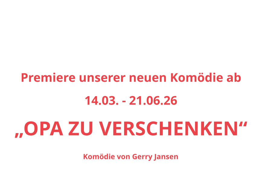So, 15.02.26		15.30 h Sa, 21.02.26		20.00 h					So, 22.02.26		15.30 h Sa, 28.02.26		20.00 h					So, 01.03.26		15.30 h Sa, 07.01.26		20.00 h					So, 08.03.26		15.30 h Premiere unserer neuen Komödie ab  14.03. - 21.06.26 „OPA ZU VERSCHENKEN“ Komödie von Gerry Jansen